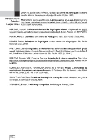 74
Introdução aos
Estudos
Lingüísticos
LOBATO, Lúcia Maria Pinheiro. Sintaxe gerativa do português: da teoria
padrão à teoria da regência e ligação. Brasília: Vigília, 1986.
MEDEIROS, Domingos Oliveira. A Linguagem e a Língua. Disponível em:
http://www.usinadeletras.com.br/exibelotexto.phtml?cod=6515&cat=Cordel.
Acesso em: 13/07/2005.
PEREIRA, Márcio. O desenvolvimento da linguagem infantil. Disponível em http://
www.divinopolis.uemg.br/revista/revista-eletronica2/artigo5-5.htm.Acesso em 13/07/2005
PERINI, Mário A. Gramática Descritiva do Português. 4 ed.. São Paulo : Ática,2000.
PINKER, Steven. O instinto da linguagem: como a mente cria a linguagem. São Paulo:
Martins Fontes, 2002.
PRETI, Dino. A Sociolingüística e o fenômeno da diversidade na língua de um grupo
social: dialetos sociais e níveis de fala ou registros. In: Sociolingüística – os níveis de fala. 8
ed., São Paulo: Editora da Universidade de São Paulo, 1997. (p. 11- 41)
RAPOSO, Renato; VAZ, Francine Ferreira. Introdução à ciência cognitiva. Disponível
http://www.nce.ufrj.br/ginape/publicacoes/trabalhos/RenatoMaterial/index.htm.Acesso em: 14
jul. 2005.
SCHIRMER, Carolina R., FONTOURA, Denise R. e NUNES, Magda L. Distúrbios da
aquisição da linguagem e da aprendizagem. J. Pediatria. (Rio de Janeiro.), abr. 2004,
vol.80, no.2, supl, p.95-103. ISSN 0021-7557.
SILVA, Thaís Cristófaro. Fonética e fonologia do português: roteiro de estudos e guia de
exercícios. São Paulo: Contexto, 1999.
STENBERG, Robert J. Psicologia Cognitiva. Porto Alegre: Artmed, 2000.
 