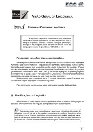 7
VISÃO GERAL DA LINGÜÍSTICA
HISTÓRIA E OBJETO DA LINGÜÍSTICA
Para começar, vamos fazer algumas considerações...
A maior parte dos livros nos diz que a Lingüística é o estudo científico da linguagem
humana e das línguas naturais – línguas faladas por toda a comunidade humana para a
interação social. Aquele que se dedica a este estudo é chamado de lingüista. Parece
simples este conceito, entretanto há uma diversidade de definições para o termo linguagem,
gerando muita controvérsia. John Lyons (1997, p.15) diz que a pergunta “o que é linguagem?”
é comparável a “o que é a vida?”. Para estudarmos Lingüística, é fundamental conhecermos
as respostas para esta pergunta. ou seja, muito temos a conhecer...
Retomaremos esta questão no tema 2, no qual trataremos, especificamente, dos
conceitos de língua, linguagem e também Lingüística.
Para o momento vamos pensar sobre o campo de atuação da Lingüística.
“A lingüística é a parte do conhecimento mais fortemente
debatida no mundo acadêmico. Ela está encharcada com o
sangue de poetas, teólogos, filósofos, filólogos, psicólogos,
biólogos e neurologistas além de também ter um pouco de
sangue proveniente de gramáticos.” (RYMER, p. 48)
A fim de cumprir o seu objetivo básico, que é determinar a natureza da linguagem e a
estrutura e funcionamento das línguas, a Lingüística segue duas direções:
Ramificações da Lingüística
1 Busca desenvolver uma metodologia de trabalho que vai desde a delimitação de
conceitos operatórios até a discussão e montagem de modelos descritivos e/ou
explicativos dos fenômenos lingüísticos. Assume assim um caráter teórico e geral,
pois não se ocupa de nenhuma língua em particular, mas dos fatos em geral e a maneira
de abordá-los. Suscita diversas correntes metodológicas e vários níveis de discussão.
 