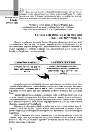 8
Introdução aos
Estudos
Lingüísticos
Vamos dar nomes a cada um dessas “direções” que a
Lingüística segue. Trata-se da Lingüística Geral e da Lingüística
Descritiva, respectivamente. E aí, você já ouviu estes nomes?
2
Busca observar e descrever línguas testando métodos e técnicas visando
descobrir como é a estrutura da língua e como funcionam as línguas. Por estudar
um número maior de línguas, fornece material para, em âmbito mais abstrato,
determinar a natureza e os traços que compõem a linguagem.
É preciso ainda clarear um pouco mais estesÉ preciso ainda clarear um pouco mais estesÉ preciso ainda clarear um pouco mais estesÉ preciso ainda clarear um pouco mais estesÉ preciso ainda clarear um pouco mais estes
nononononovvvvvos conceitos?? Vos conceitos?? Vos conceitos?? Vos conceitos?? Vos conceitos?? Vamos lá...amos lá...amos lá...amos lá...amos lá...
Aparentemente, somos levados a pensar que há apenas uma divergência entre
Lingüística Geral e Descritiva, mas se observarmos atentamente veremos que há um ponto
comum entre elas. Qual? O NOME e o VERBO. Para confirmar ou refutar a hipótese os
lingüísticas precisam operar com estes conceitos que foram fornecidos pela Lingüística
Geral.
Desse modo, a maior parte das pesquisas que estão sendo feitas atualmente sob o
nome de Lingüística é puramente descritiva, visto que é bastante direta em si mesma.
Correspondendo a estudar a linguagem e descrever determinadas línguas,os seus autores
estão procurando clarificar a natureza da linguagem sem usar juízos de valor ou tentar
influenciar o seu desenvolvimento futuro.
Naturalmente há uma diversidade de razões para se descrever uma língua, que não
somente fornecer dados para a Lingüística Geral, ou testar teorias e hipóteses que geram
conflito, mas porque querem apresentar uma gramática de referência ou um dicionário para
fins práticos.
Como a linguagem interessa a diversas categorias, convém delimitar com muita
clareza o campo de atuação do lingüista, para que não se confunda ou penetre em outras
disciplinas. Para isso, analisaremos agora três dicotomias através das quais os autores
dividem o campo da Lingüística:
Convém ressaltar que a despeito de suas diferenças, elas se complementam, visto
que a Lingüística Geral fornece conceitos e categorias em termos dos quais as línguas
serão analisadas; enquanto a Lingüística Descritiva fornecerá os dados que confirmam ou
refutam as proposições e teorias colocadas pela Lingüística Geral. Quem nos diz isso é
John Lyons. Para ilustrar, vamos ao exemplo:
formula a hipótese de que em
todas as línguas há nomes e
verbos
refuta a hipótese demonstrando,
mesmo empiricamente, que em uma
determinada língua os verbos não
existem
LINGÜÍSTICA DESCRITIVALINGÜÍSTICA GERAL
 