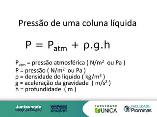 Pressão de uma coluna líquida
P = Patm + ρ.g.h
Patm = pressão atmosférica ( N/m2 ou Pa )
P = pressão ( N/m2 ou Pa )
ρ = densidade do líquido ( kg/m3 )
g = aceleração da gravidade ( m/s2 )
h = profundidade ( m )
3
 