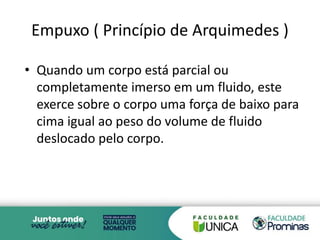 Empuxo ( Princípio de Arquimedes )
• Quando um corpo está parcial ou
completamente imerso em um fluido, este
exerce sobre o corpo uma força de baixo para
cima igual ao peso do volume de fluido
deslocado pelo corpo.
7
 