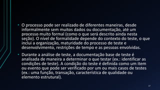 • O processo pode ser realizado de diferentes maneiras, desde
informalmente sem muitos dados ou documentação, até um
processo muito formal (como o que será descrito ainda nesta
seção). O nível de formalidade depende do contexto do teste, o que
inclui a organização, maturidade do processo de teste e
desenvolvimento, restrições de tempo e as pessoas envolvidas.
• Durante a análise de teste, a documentação base de teste é
analisada de maneira a determinar o que testar (ex.: identificar as
condições de teste). A condição do teste é definida como um item
ou evento que pode ser verificado por um ou mais casos de testes
(ex.: uma função, transação, característica de qualidade ou
elemento estrutural).
17
 