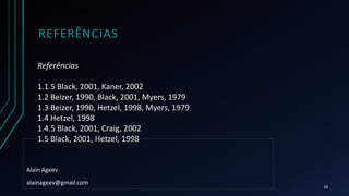 REFERÊNCIAS
Referências
1.1.5 Black, 2001, Kaner, 2002
1.2 Beizer, 1990, Black, 2001, Myers, 1979
1.3 Beizer, 1990, Hetzel, 1998, Myers, 1979
1.4 Hetzel, 1998
1.4.5 Black, 2001, Craig, 2002
1.5 Black, 2001, Hetzel, 1998
Alain Ageev
alainageev@gmail.com
18
 