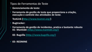 Tipos de Ferramentas de Teste
• Gerenciamento de teste:
• Ferramenta de gestão de teste que proporciona a criação,
execução e controle das atividades de teste.
TestLink (http://www.teamst.org/)
• Bugtracker:
• Ferramenta de gestão de incidentes, pratica e bastante robusta
01- Mantisbt (http://www.mantisbt.org/)
02- Bugzilla (http://www.bugzilla.org/)
• 03- REDMINE
3
 