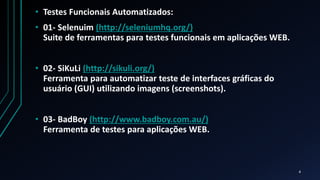 • Testes Funcionais Automatizados:
• 01- Selenuim (http://seleniumhq.org/)
Suite de ferramentas para testes funcionais em aplicações WEB.
• 02- SiKuLi (http://sikuli.org/)
Ferramenta para automatizar teste de interfaces gráficas do
usuário (GUI) utilizando imagens (screenshots).
• 03- BadBoy (http://www.badboy.com.au/)
Ferramenta de testes para aplicações WEB.
4
 
