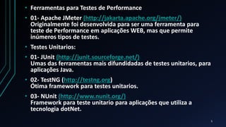 • Ferramentas para Testes de Performance
• 01- Apache JMeter (http://jakarta.apache.org/jmeter/)
Originalmente foi desenvolvida para ser uma ferramenta para
teste de Performance em aplicações WEB, mas que permite
inúmeros tipos de testes.
• Testes Unitarios:
• 01- JUnit (http://junit.sourceforge.net/)
Umas das ferramentas mais difundidadas de testes unitarios, para
aplicações Java.
• 02- TestNG (http://testng.org)
Ótima framework para testes unitarios.
• 03- NUnit (http://www.nunit.org/)
Framework para teste unitario para aplicações que utiliza a
tecnologia dotNet.
5
 