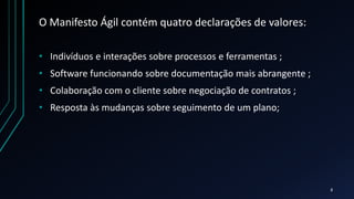 O Manifesto Ágil contém quatro declarações de valores:
• Indivíduos e interações sobre processos e ferramentas ;
• Software funcionando sobre documentação mais abrangente ;
• Colaboração com o cliente sobre negociação de contratos ;
• Resposta às mudanças sobre seguimento de um plano;
8
 