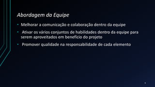 Abordagem da Equipe
• Melhorar a comunicação e colaboração dentro da equipe
• Ativar os vários conjuntos de habilidades dentro da equipe para
serem aproveitados em benefício do projeto
• Promover qualidade na responsabilidade de cada elemento
9
 