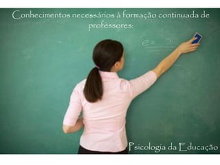 Conhecimentos necessários à formação continuada de
professores:
Psicologia da Educação
 