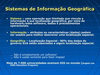 Sistemas de Informação Geográfica

• Sistema – uma operação que ilimitada que vincula a
  informação à sua localização geográfica, por meio de
  hardware,redes software, dados e procedimentos
  operacionais.

• Informação – atributos ou características (dados) podem
  ser usados para melhor descrever uma localização espacial.

• Geográfica – Localização Espacial - 80% dos dados do
  governo EUA estão associados a algum localização espacial.



  ... Não é simplesmente um software!
  ... Não é usado somente para fazer mapas!

Mais de 7.000 universidades ensinam SIG no mundo (Angela Lee
  ESRI Education Program)
 