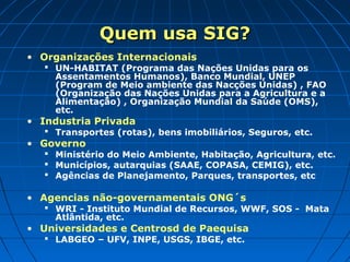 Quem usa SIG?
• Organizações Internacionais
    UN-HABITAT (Programa das Nações Unidas para os
     Assentamentos Humanos), Banco Mundial, UNEP
     (Program de Meio ambiente das Nacções Unidas) , FAO
     (Organização das Nações Unidas para a Agricultura e a
     Alimentação) , Organização Mundial da Saúde (OMS),
     etc.
• Industria Privada
    Transportes (rotas), bens imobiliários, Seguros, etc.
• Governo
    Ministério do Meio Ambiente, Habitação, Agricultura, etc.
    Municípios, autarquias (SAAE, COPASA, CEMIG), etc.
    Agências de Planejamento, Parques, transportes, etc

• Agencias não-governamentais ONG´s
    WRI - Instituto Mundial de Recursos, WWF, SOS - Mata
     Atlântida, etc.
• Universidades e Centrosd de Paequisa
    LABGEO – UFV, INPE, USGS, IBGE, etc.
 