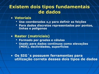 Existem dois tipos fundamentais
           de dados
• Vetoriais
   Usa coordenadas x,y para definir as feições
   Para dados discretos representados por pontos,
    linhas e polígonos

• Raster (matriciais)
   Formado por grades e células
   Usado para dados contínuos como elevações
    (MDE), declividades, superfícies


• Os SIG´s possuem ferramentas para
  utilização correta desses dois tipos de dados
 