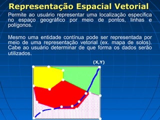 Representação Espacial Vetorial
Permite ao usuário representar uma localização especifica
no espaço geográfico por meio de pontos, linhas e
polígonos.

Mesmo uma entidade contínua pode ser representada por
meio de uma representação vetorial (ex. mapa de solos).
Cabe ao usuário determinar de que forma os dados serão
utilizados.
                                 (X,Y)
 