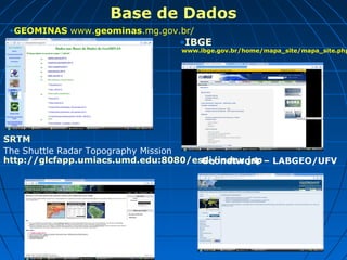 Base de Dados
 •GEOMINAS www.geominas.mg.gov.br/
                                •IBGE
                                 www.ibge.gov.br/home/mapa_site/mapa_site.php




SRTM
The Shuttle Radar Topography Mission
http://glcfapp.umiacs.umd.edu:8080/esdi/index.jsp – LABGEO/UFV
                                     Geonetwork
 