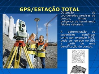 GPS/ESTAÇÃO Obtenção
            TOTAL                 de
             Obtenção
             coordenadas precisas de
             pontos,      linhas   e
             polígonos de terminando
             feições vetoriais.

             A    determinação     de
             superfícies    contínuas
             como por exemplo MDE,
             pode ser gerado no SIG
             a    partir   de    uma
             densificação de pontos.
 