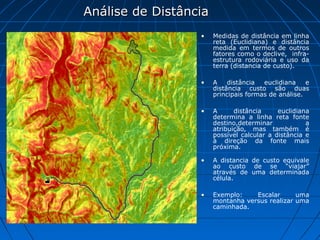 Análise de Distância
                  •    Medidas de distância em linha
                       reta (Euclidiana) e distância
                       medida em termos de outros
                       fatores como o declive, infra-
                       estrutura rodoviária e uso da
                       terra (distancia de custo).

                  •    A    distância  euclidiana    e
                       distância custo são duas
                       principais formas de análise.

                  •    A      distância     euclidiana
                       determina a linha reta fonte
                       destino,determinar            a
                       atribuição, mas também é
                       possível calcular a distância e
                       à direção da fonte mais
                       próxima.

                  •    A distancia de custo equivale
                       ao custo de se “viajar”
                       através de uma determinada
                       célula.

                  •    Exemplo:    Escalar      uma
                       montanha versus realizar uma
                       caminhada.
 