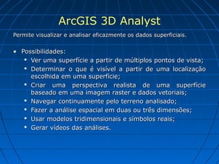 ArcGIS 3D Analyst
Permite visualizar e analisar eficazmente os dados superficiais.


• Possibilidades:
    Ver uma superfície a partir de múltiplos pontos de vista;
    Determinar o que é visível a partir de uma localização
     escolhida em uma superfície;
    Criar uma perspectiva realista de uma superfície
     baseado em uma imagem raster e dados vetoriais;
    Navegar continuamente pelo terreno analisado;
    Fazer a análise espacial em duas ou três dimensões;
    Usar modelos tridimensionais e símbolos reais;
    Gerar vídeos das análises.
 