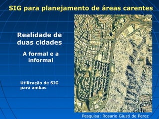 SIG para planejamento de áreas carentes



  Realidade de
  duas cidades
    A formal e a
      informal



   Utilização de SIG
   para ambas




                       Pesquisa: Rosario Giusti de Perez
 