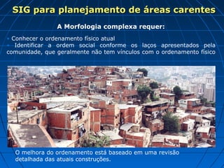 SIG para planejamento de áreas carentes
                A Morfologia complexa requer:
• Conhecer o ordenamento físico atual
• Identificar a ordem social conforme os laços apresentados pela
comunidade, que geralmente não tem vínculos com o ordenamento físico




  O melhora do ordenamento está baseado em uma revisão
  detalhada das atuais construções.
 