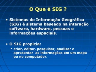 O Que é SIG ?

• Sistemas de Informação Geográfica
  (SIG) é sistema baseado na interação
  software, hardware, pessoas e
  informações espaciais.

• O SIG propicia:
   criar, editar, pesquisar, analisar e
    apresentar as informações em um mapa
    ou no computador.
 