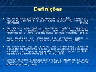 Definições
• Um poderoso conjunto de ferramentas para coletar, armazenar,
  recuperar, transformar e exibir dados espaciais do mundo real
  (Burrough,                                            1986).

• Um sistema para capturar, armazenar, controlar, manipular,
  analisar   e   visualizar  dados   que   são  espacialmente
  referenciados à Terra (Departamento de Meio Ambiente, 1987).

• Uma tecnologia de informação que armazena, analisa              e
  exibe tanto espaciais e não espaciais de dados (Parker,1988).

• Um sistema de base de dados no qual a maioria dos dados são
  indexados espacialmente, e sobre a qual um conjunto de processos
  acionados de forma a responder perguntas sobre entidades
  espaciais na base de dados (Smith et al., 1987).

• Sistema de apoio à decisão que envolve a integração de dados
  espacialmente referenciados na resolução de um problema
  ambiental (Cowen, 1988).
 