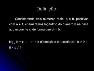 Definição: Considerando dois números reais, a e b, positivos com a  ≠  1, chamaremos logaritmo do número b na base a, o expoente x, de forma que a x  = b. log  a  b = x  ↔   a x  = b (Condições de existência: b > 0 e  0 < a  ≠  1) 