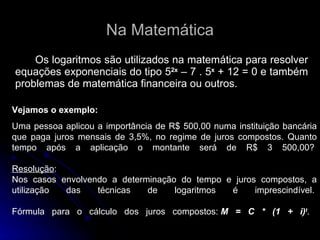 Na Matemática Os logaritmos são utilizados na matemática para resolver equações exponenciais do tipo 5 2x  – 7 . 5 x  + 12 = 0 e também problemas de matemática financeira ou outros. Vejamos o exemplo: Uma pessoa aplicou a importância de R$ 500,00 numa instituição bancária que paga juros mensais de 3,5%, no regime de juros compostos. Quanto tempo após a aplicação o montante será de R$ 3 500,00?  Resolução :  Nos casos envolvendo a determinação do tempo e juros compostos, a utilização das técnicas de logaritmos é imprescindível.  Fórmula para o cálculo dos juros compostos:  M = C * (1 + i) t .  