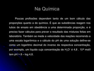 Na Química Poucas profissões dependem tanto de um bom cálculo das proporções quanto a do químico. É que as substâncias reagem nos tubos de ensaio em obediência a uma determinada proporção, e é preciso fazer cálculos para prever o resultado das misturas feitas em laboratório. Também se mede a velocidade das reações recorrendo a uma escala logarítmica e o cálculo do pH de uma solução define-se como um logaritmo decimal do inverso da respectiva concentração, por exemplo, um líquido cuja concentração de H 3 O +  é 4,8 . 10 -8  mol/l tem pH = 8 – log 4,8.  
