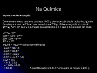 Na Química Vejamos outro exemplo: Determine o tempo que leva para que 1000 g de certa substância radioativa, que se desintegra a taxa de 2% ao ano, se reduza a 200 g. Utilize a seguinte expressão:  Q = Q 0  * e –rt , em que Q é a massa da substância, r é a taxa e t é o tempo em anos.  Q = Q 0  * e –rt   200 = 1000 * e –0,02t   200/1000 = e –0,02t   1/5 = e –0,02t   log e 1/5 = log e e -0,02t   (aplicando definição)  –0,02t = log e 1/5  –0,02t = log e 5 –1   –0,02t = –log e 5  –0,02t = –ln 5  * (–1)   0,02t = ln 5  t = ln 5 / 0,02  t = 1,6094 / 0,02  t = 80,47   A substância levará 80,47 anos para se reduzir a 200 g.  