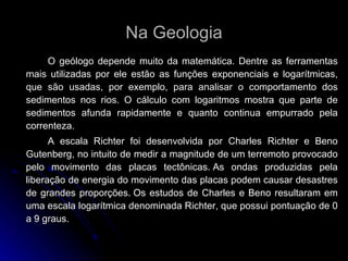 Na Geologia O geólogo depende muito da matemática. Dentre as ferramentas mais utilizadas por ele estão as funções exponenciais e logarítmicas, que são usadas, por exemplo, para analisar o comportamento dos sedimentos nos rios. O cálculo com logaritmos mostra que parte de sedimentos afunda rapidamente e quanto continua empurrado pela correnteza.  A escala Richter foi desenvolvida por Charles Richter e Beno Gutenberg, no intuito de medir a magnitude de um terremoto provocado pelo movimento das placas tectônicas. As ondas produzidas pela liberação de energia do movimento das placas podem causar desastres de grandes proporções. Os estudos de Charles e Beno resultaram em uma escala logarítmica denominada Richter, que possui pontuação de 0 a 9 graus.   