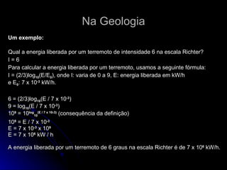 Na Geologia Um exemplo: Qual a energia liberada por um terremoto de intensidade 6 na escala Richter?   I = 6 Para calcular a energia liberada por um terremoto, usamos a seguinte fórmula:  I = (2/3)log 10 (E/E 0 ), onde I: varia de 0 a 9, E: energia liberada em kW/h  e E 0 : 7 x 10 -3  kW/h.   6 = (2/3)log 10 (E / 7 x 10 -3 )  9 = log 10 (E / 7 x 10 -3 )  10 9  = 10 log 10 (E / 7 x 10-3)  (consequência da definição) 10 9  = E / 7 x 10 -3   E = 7 x 10 -3  x 10 9   E = 7 x 10 6  kW / h  A energia liberada por um terremoto de 6 graus na escala Richter é de 7 x 10 6  kW/h.  