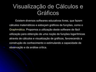 Visualização de Cálculos e Gráficos Existem diversos softwares educativos livres, que fazem cálculos matemáticos e esboçam gráficos de funções, como o  Graphmática . Propomos a utilização deste software de fácil utilização para obtenção de uma noção de funções logarítmicas através de cálculos e visualização de gráficos, favorecendo a construção do conhecimento e estimulando a capacidade de observação e da análise crítica.  