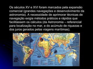 Os séculos XV e XVI foram marcados pela expansão comercial (grandes navegações e desenvolvimento da astronomia). A necessidade de aprimorar técnicas de navegação exigia métodos práticos e rápidos que facilitassem os cálculos (da Astronomia – referencial para localização no mar, e do acúmulo de riquezas e dos juros gerados pelas viagens marítimas).  