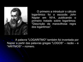 O primeiro a introduzir o cálculo logarítmico foi o escocês John Napier em 1614, publicando o primeiro tratado sobre logaritmos: "Descrição da maravilhosa regra dos logaritmos".  A palavra "LOGARITMO" também foi inventada por Napier a partir das palavras gregas "LOGOS" – razão – e "ARITMOS" – número. 