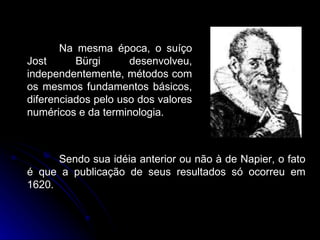 Na mesma época, o suíço Jost Bürgi desenvolveu, independentemente, métodos com os mesmos fundamentos básicos, diferenciados pelo uso dos valores numéricos e da terminologia.  Sendo sua idéia anterior ou não à de Napier, o fato é que a publicação de seus resultados só ocorreu em 1620. 