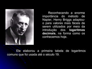Reconhecendo a enorme importância do método de Napier, Henry Briggs adaptou-o para valores mais fáceis de serem utilizados por meio da introdução dos  logaritmos decimais , na forma como os conhecemos hoje.  Ele elaborou a primeira tabela de logaritmos comuns que foi usada até o século 19. 