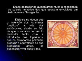 Essas descobertas aumentaram muito a capacidade de cálculo numérico dos que estavam envolvidos em Astronomia e Navegação.  Dizia-se na época que a invenção dos logaritmos “duplicou” a vida dos astrônomos, alusão ao fato de que o trabalho de cálculo diminuíra tanto com a introdução dos logaritmos, que os astrônomos poderiam produzir o equivalente ao que produziam antes, se pudessem viver duas vidas. 