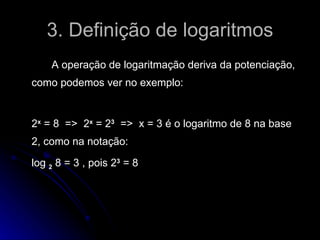 3. Definição de logaritmos A operação de logaritmação deriva da potenciação, como podemos ver no exemplo: 2 x  = 8  =>  2 x  = 2 3   =>  x = 3 é o logaritmo de 8 na base 2, como na notação: log  2  8 = 3 , pois 2 3  = 8 