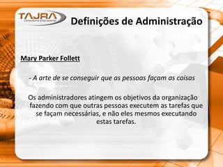 Definições de Administração
Mary Parker Follett
- A arte de se conseguir que as pessoas façam as coisas
Os administradores atingem os objetivos da organização
fazendo com que outras pessoas executem as tarefas que
se façam necessárias, e não eles mesmos executando
estas tarefas.
 