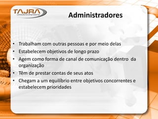 Administradores
• Trabalham com outras pessoas e por meio delas
• Estabelecem objetivos de longo prazo
• Agem como forma de canal de comunicação dentro da
organização
• Têm de prestar contas de seus atos
• Chegam a um equilíbrio entre objetivos concorrentes e
estabelecem prioridades
 