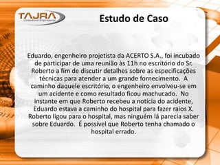 Estudo de Caso
Eduardo, engenheiro projetista da ACERTO S.A., foi incubado
de participar de uma reunião às 11h no escritório do Sr.
Roberto a fim de discutir detalhes sobre as especificações
técnicas para atender a um grande fornecimento. A
caminho daquele escritório, o engenheiro envolveu-se em
um acidente e como resultado ficou machucado. No
instante em que Roberto recebeu a notícia do acidente,
Eduardo estava a caminho do hospital para fazer raios X.
Roberto ligou para o hospital, mas ninguém lá parecia saber
sobre Eduardo. É possível que Roberto tenha chamado o
hospital errado.
 