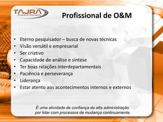 Profissional de O&M
• Eterno pesquisador – busca de novas técnicas
• Visão versátil e empresarial
• Ser criativo
• Capacidade de análise e síntese
• Ter boas relações interdepartamentais
• Paciência e perseverança
• Liderança
• Estar atento aos acontecimentos internos e externos
É uma atividade de confiança da alta administração
por lidar com processos de mudança continuamente.
 