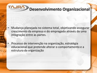 Desenvolvimento Organizacional
• Mudança planejada no sistema total, objetivando assegurar
crescimento da empresa e do empregado através de uma
integração entre as partes.
• Processo de intervenção na organização, estratégia
educacional que pretende alterar o comportamento e a
estrutura da organização
 