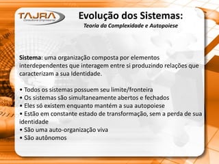 Evolução dos Sistemas:
Teoria da Complexidade e Autopoiese
Sistema: uma organização composta por elementos
interdependentes que interagem entre si produzindo relações que
caracterizam a sua Identidade.
• Todos os sistemas possuem seu limite/fronteira
• Os sistemas são simultaneamente abertos e fechados
• Eles só existem enquanto mantém a sua autopoiese
• Estão em constante estado de transformação, sem a perda de sua
identidade
• São uma auto-organização viva
• São autônomos
 