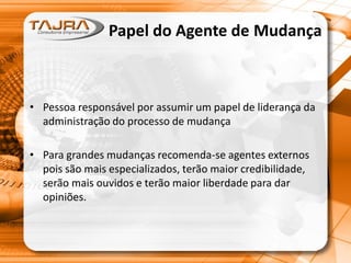 Papel do Agente de Mudança
• Pessoa responsável por assumir um papel de liderança da
administração do processo de mudança
• Para grandes mudanças recomenda-se agentes externos
pois são mais especializados, terão maior credibilidade,
serão mais ouvidos e terão maior liberdade para dar
opiniões.
 