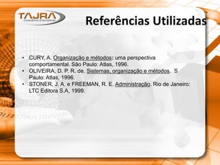 Referências Utilizadas
• CURY, A. Organização e métodos: uma perspectiva
comportamental. São Paulo: Atlas, 1996.
• OLIVEIRA, D. P. R. de. Sistemas, organização e métodos. S
Paulo: Atlas, 1996.
• STONER, J. A. e FREEMAN, R. E. Administração. Rio de Janeiro:
LTC Editora S.A, 1999.
 