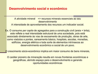 Desenvolvimento social e econômico

        A atividade mineral => recursos minerais essenciais ao seu
                             desenvolvimento
     A intensidade de aproveitamento dos recursos um indicador social.

Ex. O consumo per capita de agregados para a construção civil (areia + brita),
    este reflete a real intensidade estrutural de uma sociedade, pois está
 associado diretamente às vias de escoamento de produção, obras de arte,
 como viadutos e pontes, saneamento básico, hospitais, escolas, moradias,
     edifícios, energia elétrica e toda sorte de elementos intrínsecos ao
               desenvolvimento econômico e social de um povo.

O crescimento sócio-econômico implica em maior consumo de bens minerais,

 O caráter pioneiro da mineração resulta em novas fronteiras econômicas e
      geográficas, abrindo espaço para o desenvolvimento e gerando
                        oportunidades econômicas
 