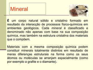 Mineral
É um corpo natural sólido e cristalino formado em
resultado da interacção de processos físico-químicos em
ambientes geológicos. Cada mineral é classificado e
denominado não apenas com base na sua composição
química, mas também na estrutura cristalina dos materiais
que o compõem.

Materiais com a mesma composição química podem
constituir minerais totalmente distintos em resultado de
meras diferenças estruturais na forma como os seus
átomos ou moléculas se arranjam espacialmente (como
por exemplo a grafite e o diamante).
 