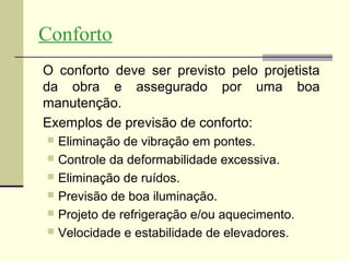 Conforto
O conforto deve ser previsto pelo projetista
da obra e assegurado por uma boa
manutenção.
Exemplos de previsão de conforto:
 Eliminação de vibração em pontes.
 Controle da deformabilidade excessiva.
 Eliminação de ruídos.
 Previsão de boa iluminação.
 Projeto de refrigeração e/ou aquecimento.
 Velocidade e estabilidade de elevadores.
 