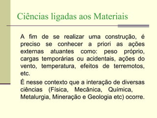 Ciências ligadas aos Materiais

A fim de se realizar uma construção, é
preciso se conhecer a priori as ações
externas atuantes como: peso próprio,
cargas temporárias ou acidentais, ações do
vento, temperatura, efeitos de terremotos,
etc.
É nesse contexto que a interação de diversas
ciências (Física, Mecânica, Química,
Metalurgia, Mineração e Geologia etc) ocorre.
 